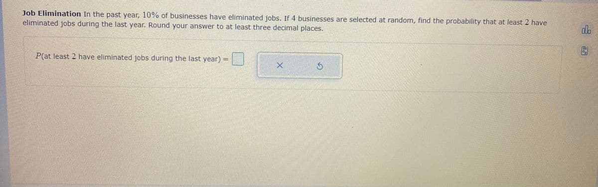 Job Elimination In the past year, 10% of businesses have eliminated jobs. If 4 businesses are selected at random, find the probability that at least 2 have
eliminated jobs during the last year. Round your answer to at least three decimal places.
do
P(at least 2 have eliminated jobs during the last year) =
%3D
