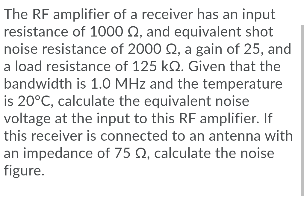 The RF amplifier of a receiver has an input
resistance of 1000 Q, and equivalent shot
noise resistance of 2000 Q, a gain of 25, and
a load resistance of 125 kQ. Given that the
bandwidth is 1.0 MHz and the temperature
is 20°C, calculate the equivalent noise
voltage at the input to this RF amplifier. If
this receiver is connected to an antenna with
an impedance of 75 Q, calculate the noise
figure.
