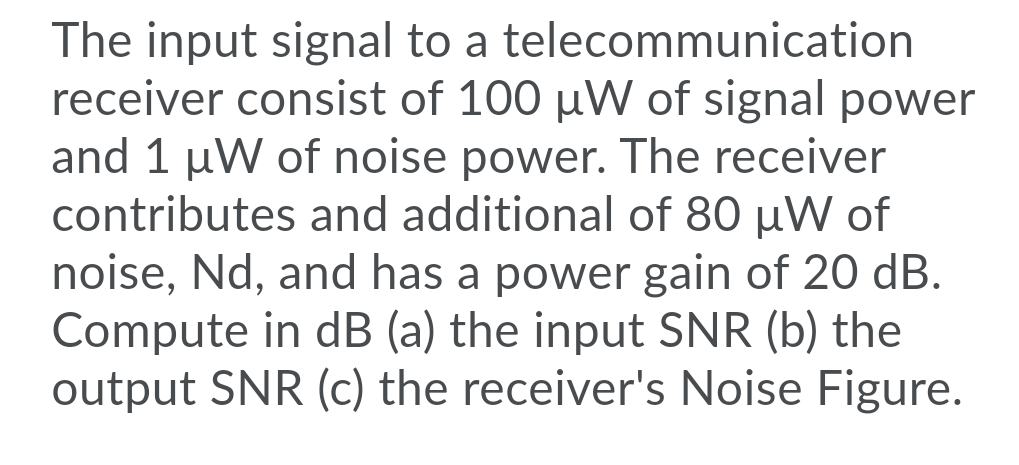 The input signal to a telecommunication
receiver consist of 100 uW of signal power
and 1 µW of noise power. The receiver
contributes and additional of 80 µW of
noise, Nd, and has a power gain of 20 dB.
Compute in dB (a) the input SNR (b) the
output SNR (c) the receiver's Noise Figure.
