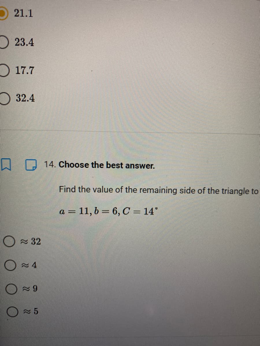 21.1
23.4
17.7
O 32.4
L D 14. Choose the best answer.
Find the value of the remaining side of the triangle to
a = 11, b = 6, C = 14°
O 32
O~4
