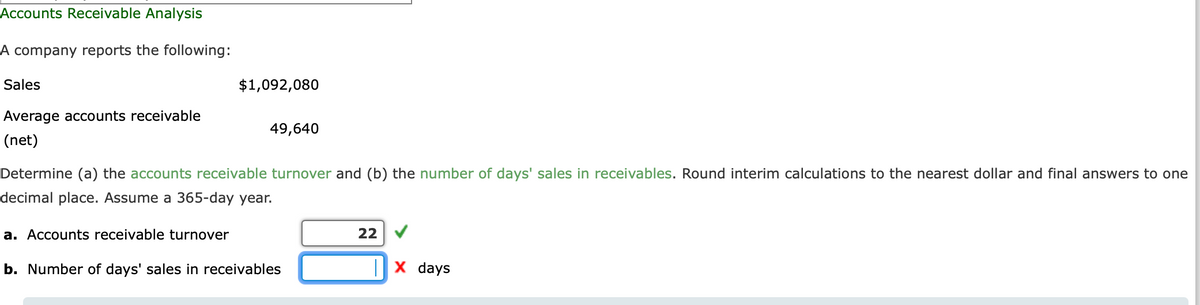Accounts Receivable Analysis
A company reports the following:
Sales
$1,092,080
Average accounts receivable
49,640
(net)
Determine (a) the accounts receivable turnover and (b) the number of days' sales in receivables. Round interim calculations to the nearest dollar and final answers to one
decimal place. Assume a 365-day year.
a. Accounts receivable turnover
22 V
b. Number of days' sales in receivables
|x days
