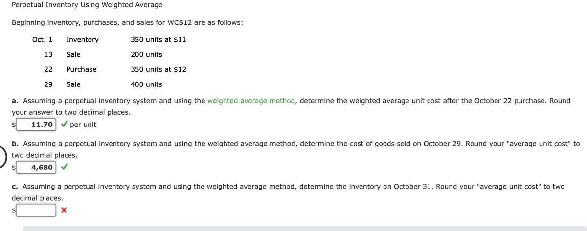 Perpetual Inventory Using Weighted Average
Beginning inventory, purchases, and sales for WCS12 are as follows:
Oct. 1
Inventory
350 units at $11
13
Sale
200 units
22
Purchase
350 units at $12
29
Sale
400 units
a. Assuming a perpetual inventory system and using the weighted average method, determine the weighted average unit cost after the October 22 purchase. Round
your answer to two decimal places.
2$
11.70
per unit
b. Assuming a perpetual inventory system and using the weighted average method, determine the cost of goods sold on October 29. Round your "average unit cost" to
two decimal places.
$4
4,680 V
c. Assuming a perpetual inventory system and using the weighted average method, determine the inventory on October 31. Round your "average unit cost" to two
decimal places.
