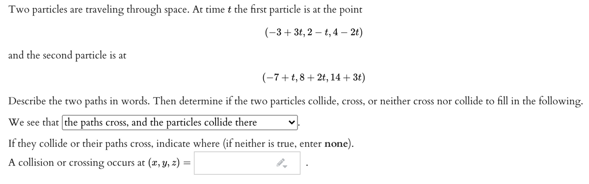 Two particles are traveling through space. At time t the first particle is at the point
(-3+ 3t, 2 – t, 4 – 2t)
and the second particle is at
(-7+t,8+ 2t, 14 + 3t)
Describe the two paths in words. Then determine if the two particles collide, cross, or neither cross nor collide to fill in the following.
We see that the paths cross, and the particles collide there
If they collide or their paths cross, indicate where (if neither is true, enter none).
A collision or crossing occurs at (x, y, z) =
