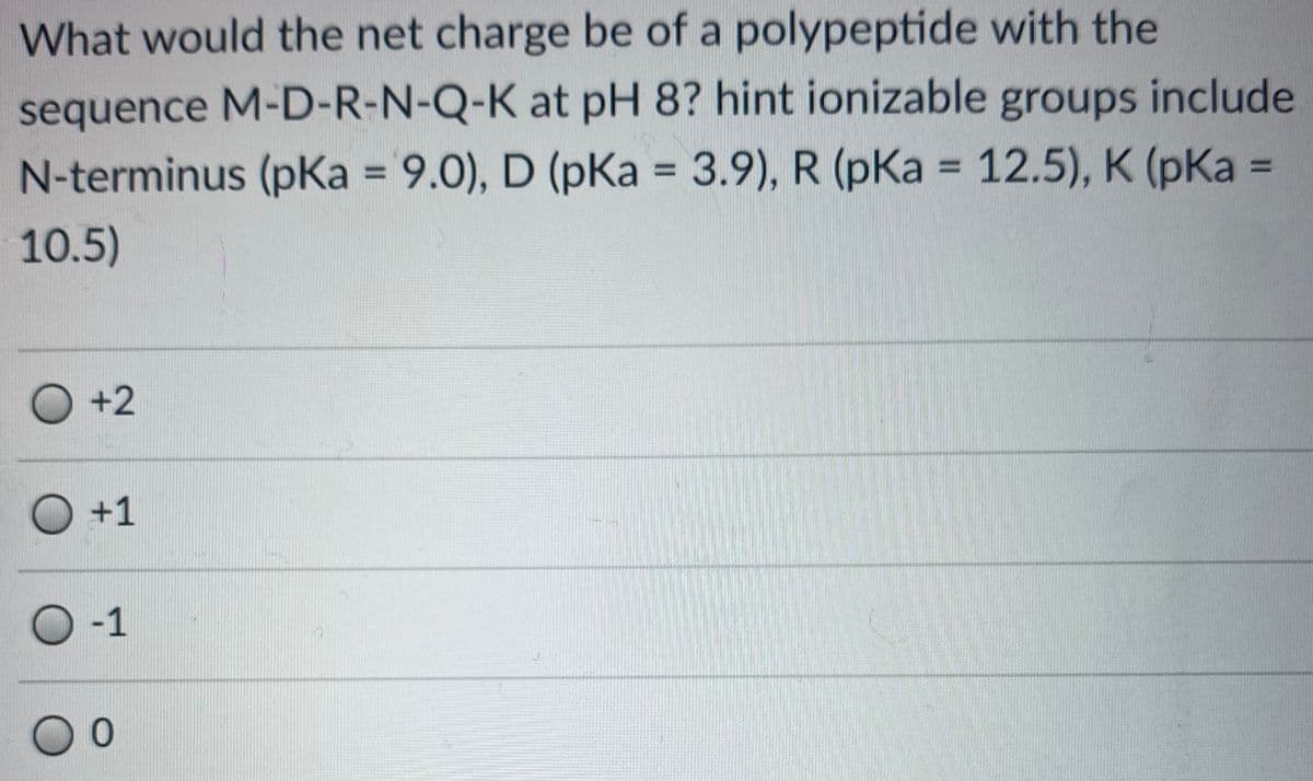 What would the net charge be of a polypeptide with the
sequence M-D-R-N-Q-K at pH 8? hint ionizable groups include
N-terminus (pKa = 9.0), D (pKa = 3.9), R (pKa = 12.5), K (pKa =
%3D
%3D
%3D
%3D
10.5)
O +2
O+1
O-1
00
