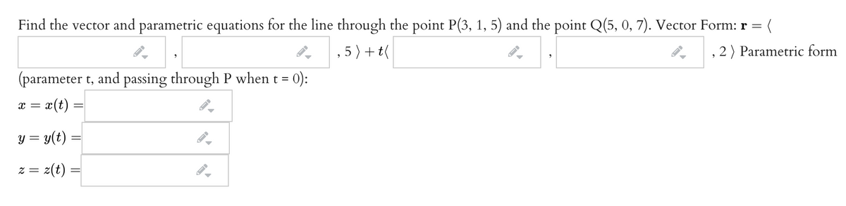 Find the vector and parametric equations for the line through the point P(3, 1, 5) and the point Q(5, 0, 7). Vector Form: r =
, 5) + t(
, 2 ) Parametric form
(parameter t, and passing through P when t =
0):
= x(t) :
y = y(t)
= Z
z(t)
