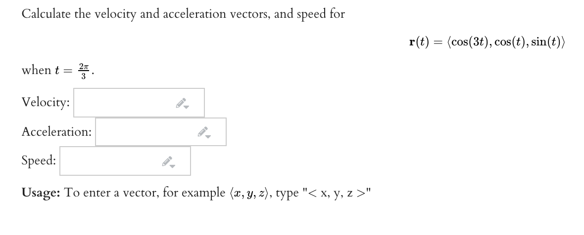 Calculate the velocity and acceleration vectors, and speed for
r(t) = (cos(3t), cos(t), sin(t))
when t = .
Velocity:
Acceleration:
Speed:
Usage: To enter a vector, for example (x, y, z), type "< x, y, z >"
