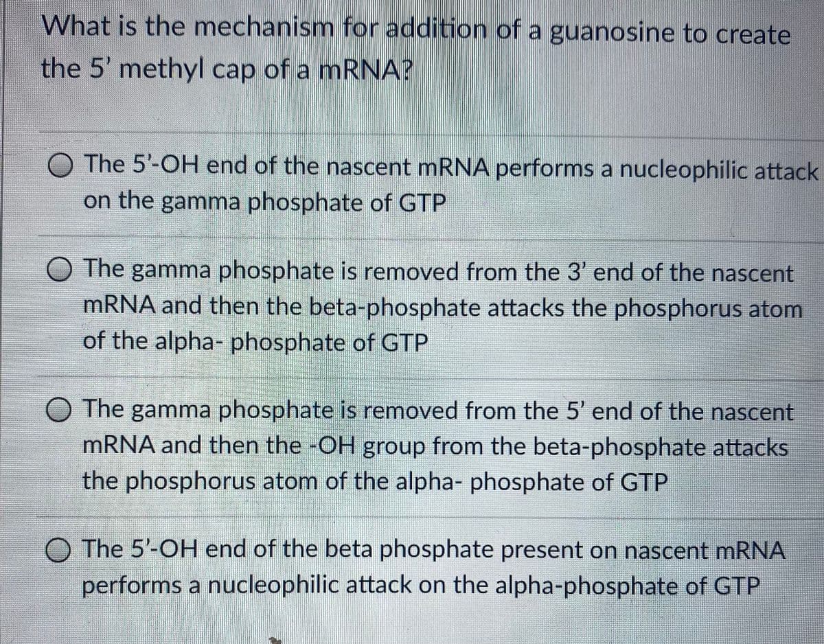 What is the mechanism for addition of a guanosine to create
the 5' methyl cap of a mRNA?
O The 5'-OH end of the nascent mRNA performs a nucleophilic attack
on the gamma phosphate of GTP
O The gamma phosphate is removed from the 3' end of the nascent
MRNA and then the beta-phosphate attacks the phosphorus atom
of the alpha- phosphate of GTP
O The gamma phosphate is removed from the 5' end of the nascent
mRNA and then the -OH group from the beta-phosphate attacks
the phosphorus atom of the alpha- phosphate of GTP
O The 5'-OH end of the beta phosphate present on nascent mRNA
performs a nucleophilic attack on the alpha-phosphate of GTP
