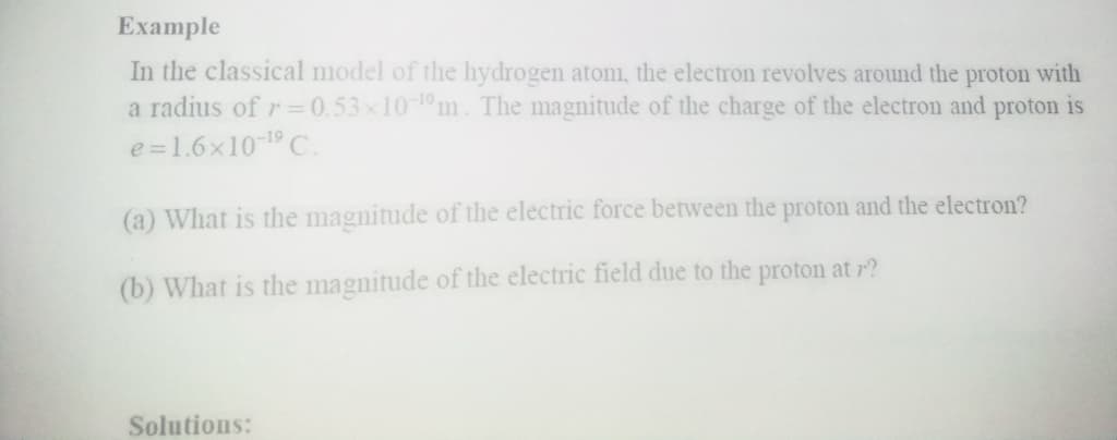 Example
In the classical model of the hydrogen atom, the electron revolves around the proton with
a radius of r=0.53x10-1m. The magnitude of the charge of the electron and proton is
e =1.6x10-19 C.
(a) What is the magnitude of the electric force between the proton and the electron?
(b) What is the magnitude of the electric field due to the proton at r?
Solutions:
