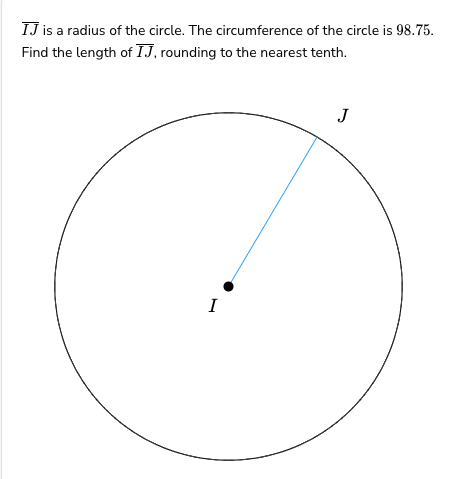 IJ is a radius of the circle. The circumference of the circle is 98.75.
Find the length of IJ, rounding to the nearest tenth.
I
J