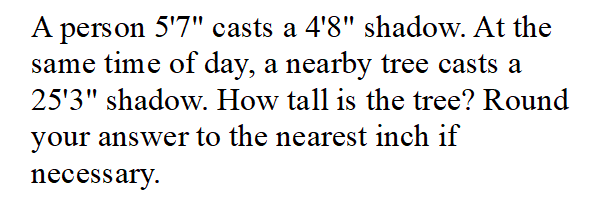 A person 5'7" casts a 4'8" shadow. At the
same time of day, a nearby tree casts a
25'3" shadow. How tall is the tree? Round
your answer to the nearest inch if
necessary.