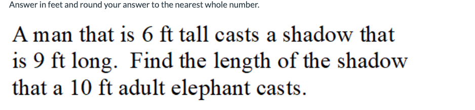 Answer in feet and round your answer to the nearest whole number.
A man that is 6 ft tall casts a shadow that
is 9 ft long. Find the length of the shadow
that a 10 ft adult elephant casts.