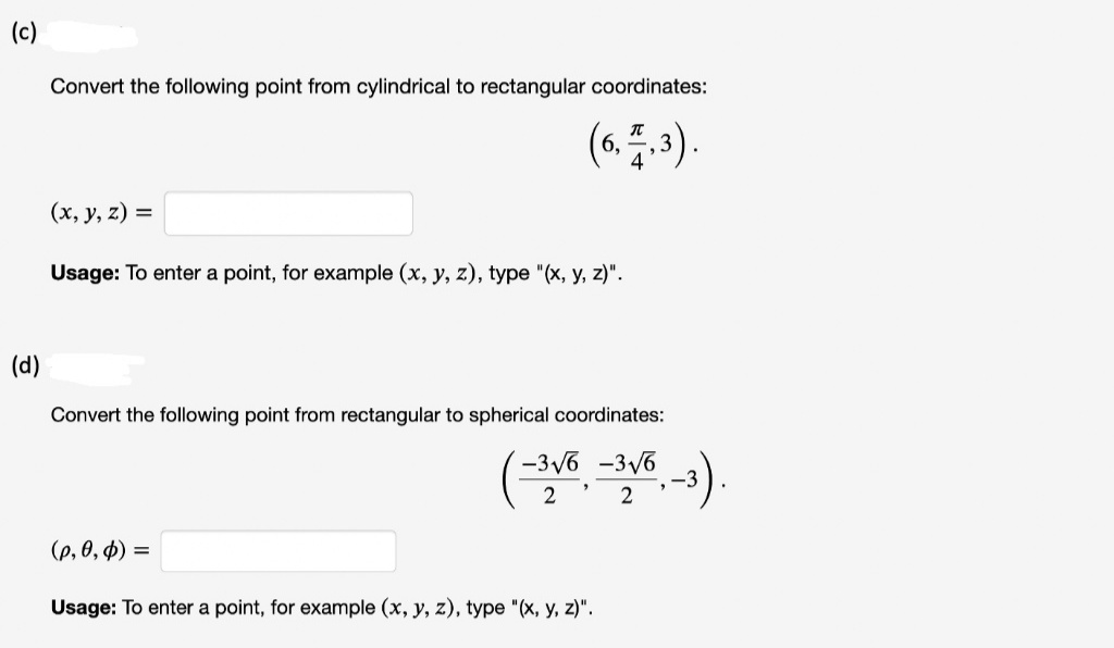 (c)
Convert the following point from cylindrical to rectangular coordinates:
(6. 5.).
4
(x, y, z) =
Usage: To enter a point, for example (x, y, z), type "(x, y, z)".
(d)
Convert the following point from rectangular to spherical coordinates:
( ).
-3V6 -3V6
-3
2
(e, 0, p) =
Usage: To enter a point, for example (x, y, z), type "(x, y, z)".
