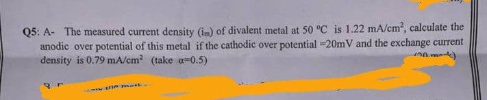 Q5: A- The measured current density (im) of divalent metal at 50 °C is 1.22 mA/cm², calculate the
anodic over potential of this metal if the cathodic over potential -20mV and the exchange current
density is 0.79 mA/cm² (take a=0.5)
(mk)
the mail