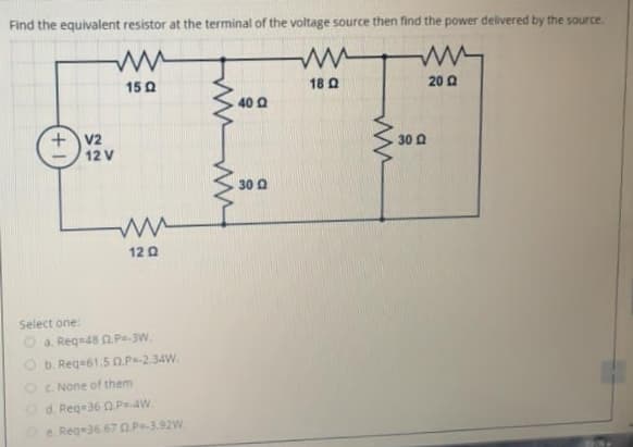 Find the equivalent resistor at the terminal of the voltage source then find the power delivered by the source.
15 0
18 Q
20 Q
40 Q
+v2
12 V
30 Q
30 a
12 Q
Select one:
a. Requ48 0.Ps-3W.
O b. Reqa61.5 0.P-234W.
OC None of them
Od. Reg=360P 4W
e. Reg36.67 O P=-3.92W
