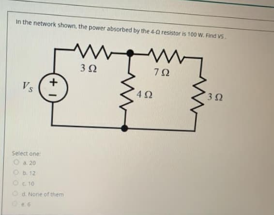 In the network shown, the power absorbed by the 4-0 resistor is 100 W. Find VS.
3Ω
Vs
4Ω
3Ω
Select one:
O a. 20
O b. 12
OC 10
d. None of them
Oe. 6

