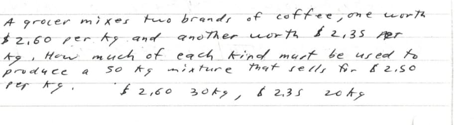 of coffee,one uorth
A grocer mixes tuo brands
$2,60 per kg.and
to,
produce
another uorth & 2,35 Aer
each Kind murt be us ed to
mixtur e
How much of
so ks
that sel, for 82,50
f 2,60
30kg, 6 2,35
