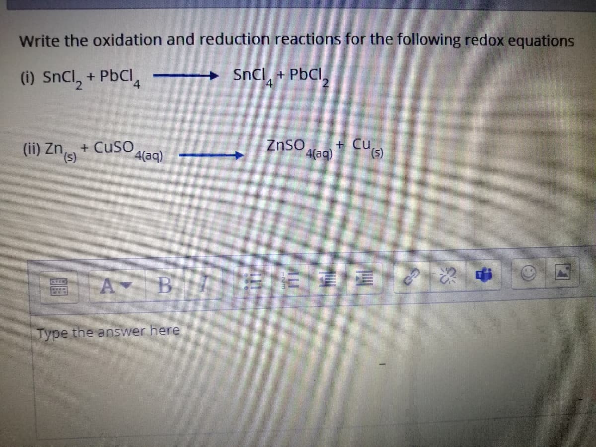 Write the oxidation and reduction reactions for the following redox equations
(i) SnCl, + PbCl, -
SnCl, + PbCl,
4
(ii) Zn, + Cuso
4(aq)
ZnSO
4(aq)
+ CUs)
A B
Type the answer here
