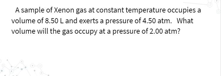 A sample of Xenon gas at constant temperature occupies a
volume of 8.50L and exerts a pressure of 4.50 atm. What
volume will the gas occupy at a pressure of 2.00 atm?
