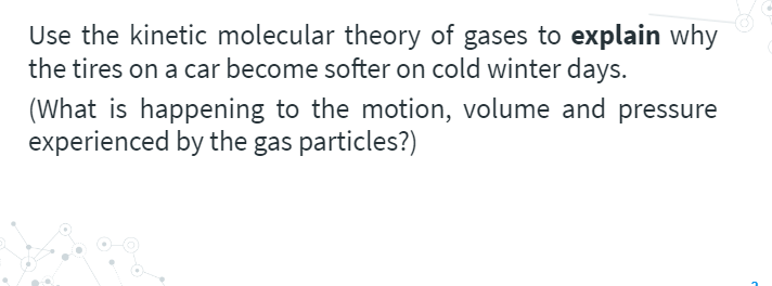 Use the kinetic molecular theory of gases to explain why
the tires on a car become softer on cold winter days.
(What is happening to the motion, volume and pressure
experienced by the gas particles?)
