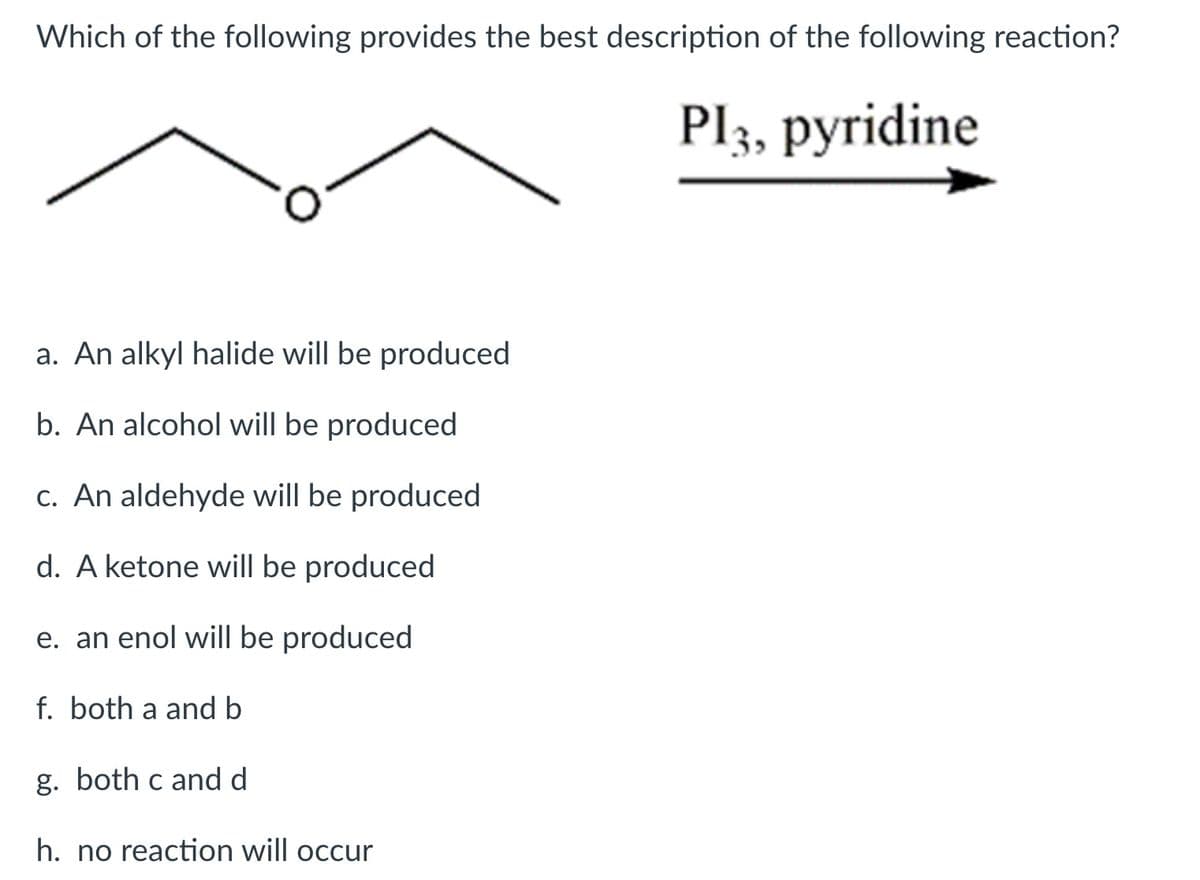 Which of the following provides the best description of the following reaction?
Pl3, pyridine
a. An alkyl halide will be produced
b. An alcohol will be produced
c. An aldehyde will be produced
d. A ketone will be produced
e. an enol willI be produced
f. both a and b
g. both c and d
h. no reaction will occur

