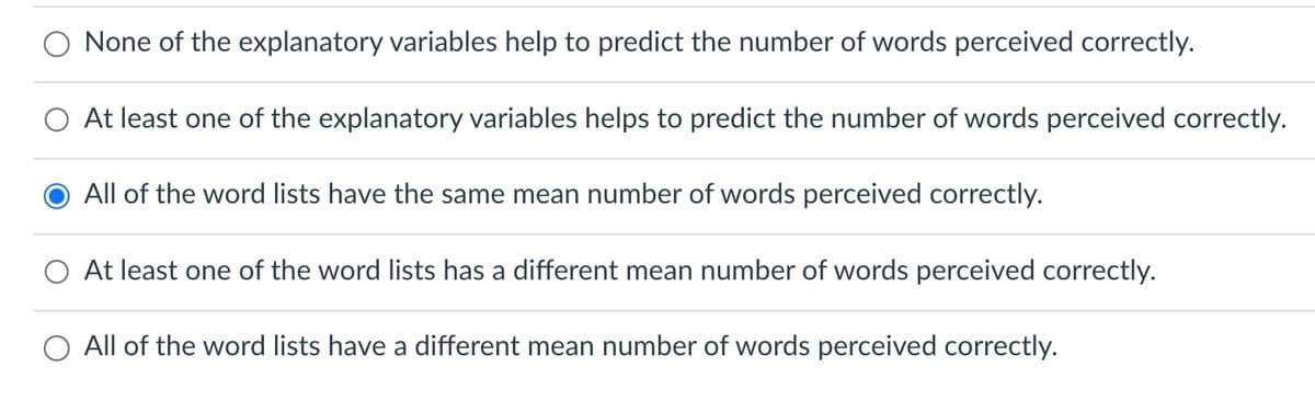 None of the explanatory variables help to predict the number of words perceived correctly.
At least one of the explanatory variables helps to predict the number of words perceived correctly.
All of the word lists have the same mean number of words perceived correctly.
At least one of the word lists has a different mean number of words perceived correctly.
All of the word lists have a different mean number of words perceived correctly.
