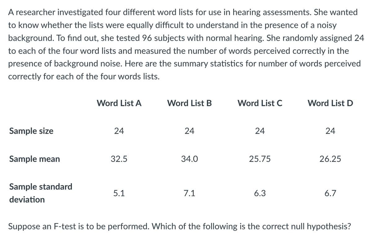 A researcher investigated four different word lists for use in hearing assessments. She wanted
to know whether the lists were equally difficult to understand in the presence of a noisy
background. To find out, she tested 96 subjects with normal hearing. She randomly assigned 24
to each of the four word lists and measured the number of words perceived correctly in the
presence of background noise. Here are the summary statistics for number of words perceived
correctly for each of the four words lists.
Sample size
Sample mean
Sample standard
deviation
Word List A
24
32.5
5.1
Word List B
24
34.0
7.1
Word List C
24
25.75
6.3
Word List D
24
26.25
6.7
Suppose an F-test is to be performed. Which of the following is the correct null hypothesis?