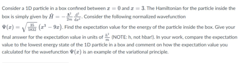 Consider a 1D particle in a box confined between a = 0 and x = 3. The Hamiltonian for the particle inside the
box is simply given by Ĥ
. Consider the following normalized wavefunction
2m dz²
¥(2) =
35
(x³ – 9x). Find the expectation value for the energy of the particle inside the box. Give your
5832
final answer for the expectation value in units of (NOTE: h, not hbar!). In your work, compare the expectation
value to the lowest energy state of the 1D particle in a box and comment on how the expectation value you
calculated for the wavefunction ¥(x) is an example of the variational principle.
