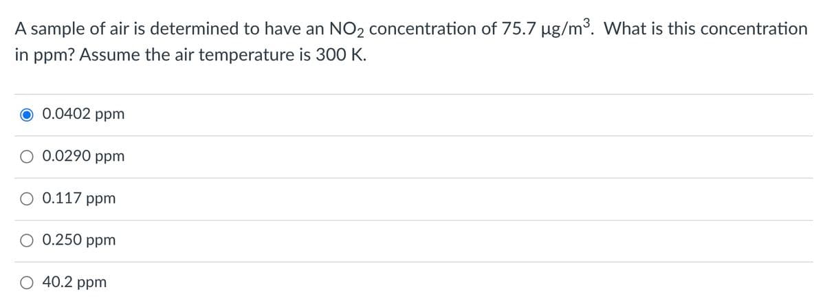 A sample of air is determined to have an NO2 concentration of 75.7 µg/m3. What is this concentration
in ppm? Assume the air temperature is 300 K.
0.0402 ppm
0.0290 ppm
0.117 ppm
O 0.250 ppm
O 40.2 ppm
