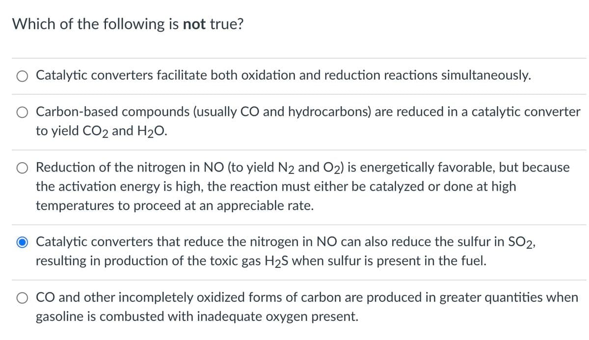 Which of the following is not true?
Catalytic converters facilitate both oxidation and reduction reactions simultaneously.
Carbon-based compounds (usually CO and hydrocarbons) are reduced in a catalytic converter
to yield CO2 and H20.
O Reduction of the nitrogen in NO (to yield N2 and O2) is energetically favorable, but because
the activation energy is high, the reaction must either be catalyzed or done at high
temperatures to proceed at an appreciable rate.
Catalytic converters that reduce the nitrogen in NO can also reduce the sulfur in SO2,
resulting in production of the toxic gas H2S when sulfur is present in the fuel.
CO and other incompletely oxidized forms of carbon are produced in greater quantities when
gasoline is combusted with inadequate oxygen present.
