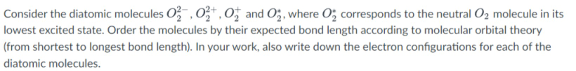 Consider the diatomic molecules O , 0",0; and O;, where O; corresponds to the neutral O2 molecule in its
lowest excited state. Order the molecules by their expected bond length according to molecular orbital theory
(from shortest to longest bond length). In your work, also write down the electron configurations for each of the
diatomic molecules.
