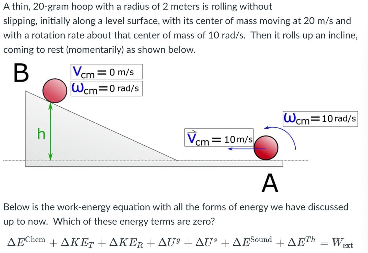 A thin, 20-gram hoop with a radius of 2 meters is rolling without
slipping, initially along a level surface, with its center of mass moving at 20 m/s and
with a rotation rate about that center of mass of 10 rad/s. Then it rolls up an incline,
coming to rest (momentarily) as shown below.
В
Vcm =0 m/s
Wcm=0 rad/s
Wcm=10rad/s
h
Vcm = 10m/s
A
Below is the work-energy equation with all the forms of energy we have discussed
up to now. Which of these energy terms are zero?
ΔΕhem+ΔΚΕ+ ΑΚΕΡ+ Δυ Δυ ΔΕ ound ΔΕ
Wext

