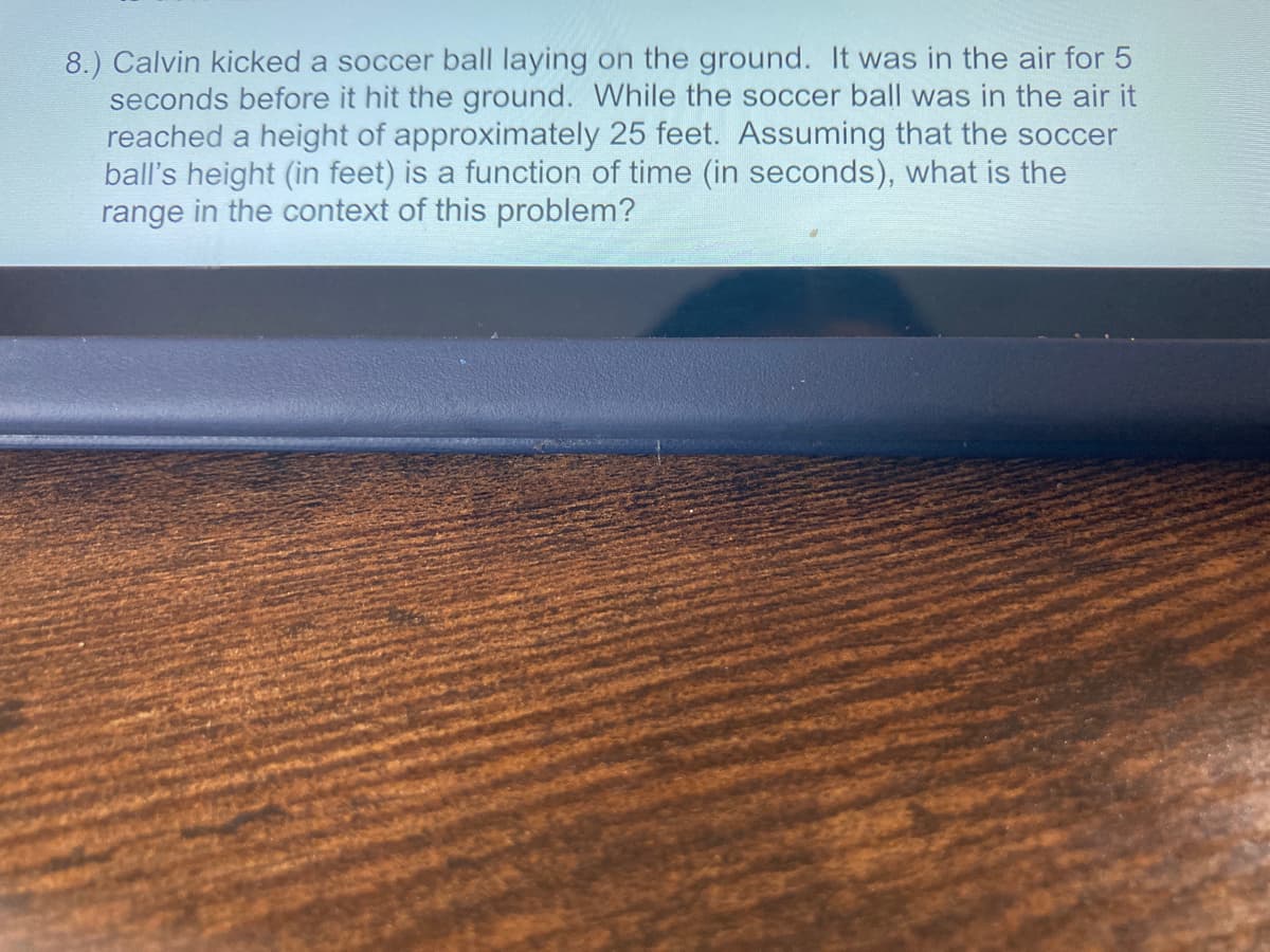 8.) Calvin kicked a soccer ball laying on the ground. It was in the air for 5
seconds before it hit the ground. While the soccer ball was in the air it
reached a height of approximately 25 feet. Assuming that the soccer
ball's height (in feet) is a function of time (in seconds), what is the
range in the context of this problem?
