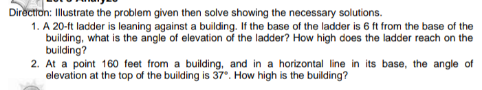 Direction: Illustrate the problem given then solve showing the necessary solutions.
1. A 20-ft ladder is leaning against a building. If the base of the ladder is 6 ft from the base of the
building, what is the angle of elevation of the ladder? How high does the ladder reach on the
building?
2. At a point 160 feet from a building, and in a horizontal line in its base, the angle of
elevation at the top of the building is 37°. How high is the building?
