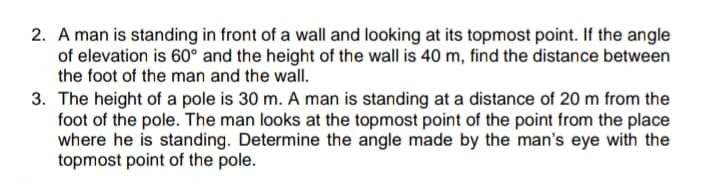 2. A man is standing in front of a wall and looking at its topmost point. If the angle
of elevation is 60° and the height of the wall is 40 m, find the distance between
the foot of the man and the wall.
3. The height of a pole is 30 m. A man is standing at a distance of 20 m from the
foot of the pole. The man looks at the topmost point of the point from the place
where he is standing. Determine the angle made by the man's eye with the
topmost point of the pole.
