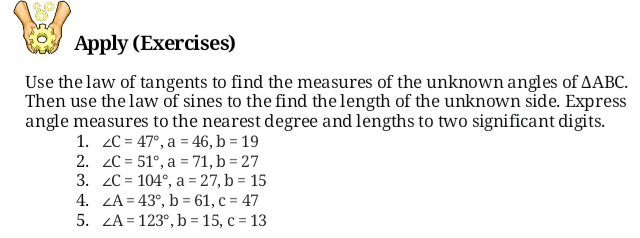 Apply (Exercises)
Use the law of tangents to find the measures of the unknown angles of AABC.
Then use the law of sines to the find the length of the unknown side. Express
angle measures to the nearest degree and lengths to two significant digits.
1. 2C = 47°, a = 46, b = 19
2. 2C = 51°, a = 71, b = 27
3. 2C = 104°, a = 27, b = 15
4. ZA = 43°, b = 61, c = 47
5. ZA = 123°, b = 15, c = 13
