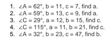 1. ZA = 62°, b = 11, c = 7, find a.
2. ZA = 59°, b = 13, c = 9, find a.
3. 2C = 29°, a = 12, b = 15, find c.
4. 2C = 115°, a = 11, b = 21, find c.
5. ZA = 32°, b = 23, c = 47, find b.
%3D
