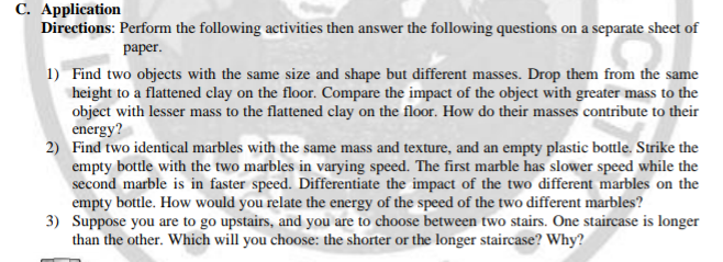 C. Application
Directions: Perform the following activities then answer the following questions on a separate sheet of
раper.
1) Find two objects with the same size and shape but different masses. Drop them from the same
height to a flattened clay on the floor. Compare the impact of the object with greater mass to the
object with lesser mass to the flattened clay on the floor. How do their masses contribute to their
energy?
2) Find two identical marbles with the same mass and texture, and an empty plastic bottle. Strike the
empty bottle with the two marbles in varying speed. The first marble has slower speed while the
second marble is in faster speed. Differentiate the impact of the two different marbles on the
empty bottle. How would you relate the energy of the speed of the two different marbles?
3) Suppose you are to go upstairs, and you are to choose between two stairs. One staircase is longer
than the other. Which will you choose: the shorter or the longer staircase? Why?
