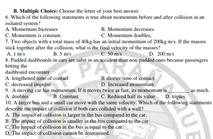 B. Multiple Choice: Choose the letter of your best answer.
6. Which of the following statements is true about momentum before and after collision in an
isolated system?
A. Momentum Increases
B. Momentum decreases.
C. Momentum doubles,
C. Momentum is constant.
7. Two objects with a total mass of 40kg has an initial momentum of 200kg m/s. If the masses
stick together after the collision, what is the final velocity of the masses?
A. 1 m/s
8. Padded dashboards in cars are safer in an accident than non-padded ones because passengers
hitting the
dashboard encounter
B. 5 m/s
C. 50 m/s
D. 200 m/s
PAR
A. lengthened time of contact
C. decreased impulse.
9. A moving car has momentum. If it moves twice as fast, its momentum is
B shorter time of contact.
D. Increased momentum
as much.
A. doubles
B. Constant
C. Reduced half its value
D. triples
10. A larger bus and a small car move with the same velocity. Which of the following statements
describe the impact of collision if both cars collided with a wall?
A. The impact of collision is larger in the bus compared to the car.
B. The impact of collision is smaller in the bus compared to the car.
C. The impact of collision in the bus is equal to the car.
D. The impact of collision cannot be determined.
UE

