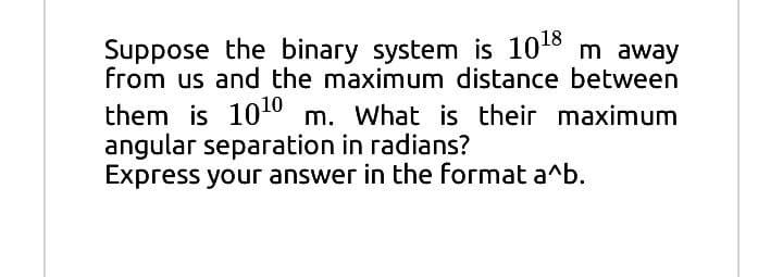 Suppose the binary system is 1018 m away
from us and the maximum distance between
them is 100 m. What is their maximum
angular separation in radians?
Express your answer in the format a^b.
