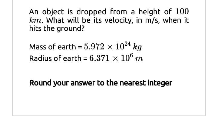 An object is dropped from a height of 100
km. What will be its velocity, in m/s, when it
hits the ground?
Mass of earth = 5.972 x 1024 kg
Radius of earth = 6.371 x 10° m
Round your answer to the nearest integer
