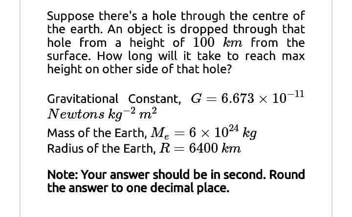 Suppose there's a hole through the centre of
the earth. An object is dropped through that
hole from a height of 100 km from the
surface. How long will it take to reach max
height on other side of that hole?
Gravitational Constant, G = 6.673 x 10-11
Newtons kg2 m2
Mass of the Earth, Me = 6 x 1024 kg
Radius of the Earth, R = 6400 km
Note: Your answer should be in second. Round
the answer to one decimal place.
