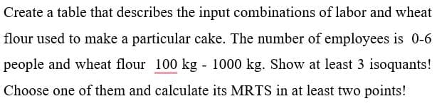 Create a table that describes the input combinations of labor and wheat
flour used to make a particular cake. The number of employees is 0-6
people and wheat flour 100 kg - 1000 kg. Show at least 3 isoquants!
Choose one of them and calculate its MRTS in at least two points!