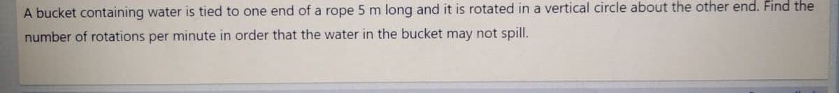 A bucket containing water is tied to one end of a rope 5 m long and it is rotated in a vertical circle about the other end. Find the
number of rotations per minute in order that the water in the bucket may not spill.
