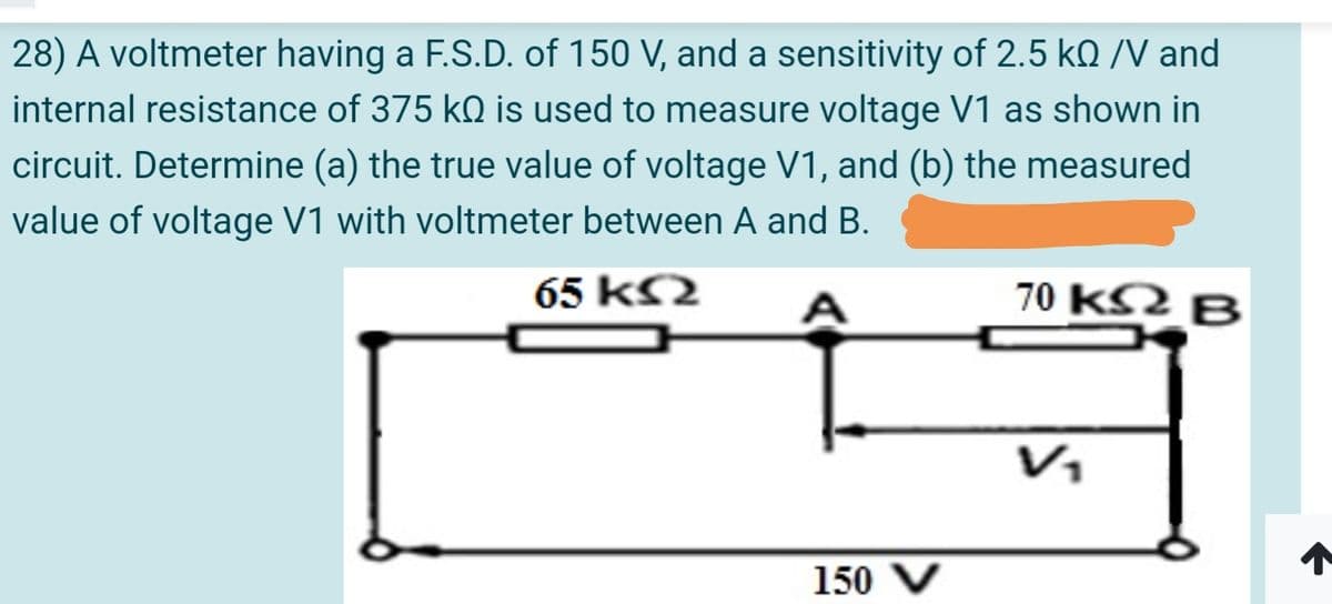 28) A voltmeter having a F.S.D. of 150 V, and a sensitivity of 2.5 kQ /V and
internal resistance of 375 kO is used to measure voltage V1 as shown in
circuit. Determine (a) the true value of voltage V1, and (b) the measured
value of voltage V1 with voltmeter between A and B.
65 kS2
70 kS2 B
V1
150 V
