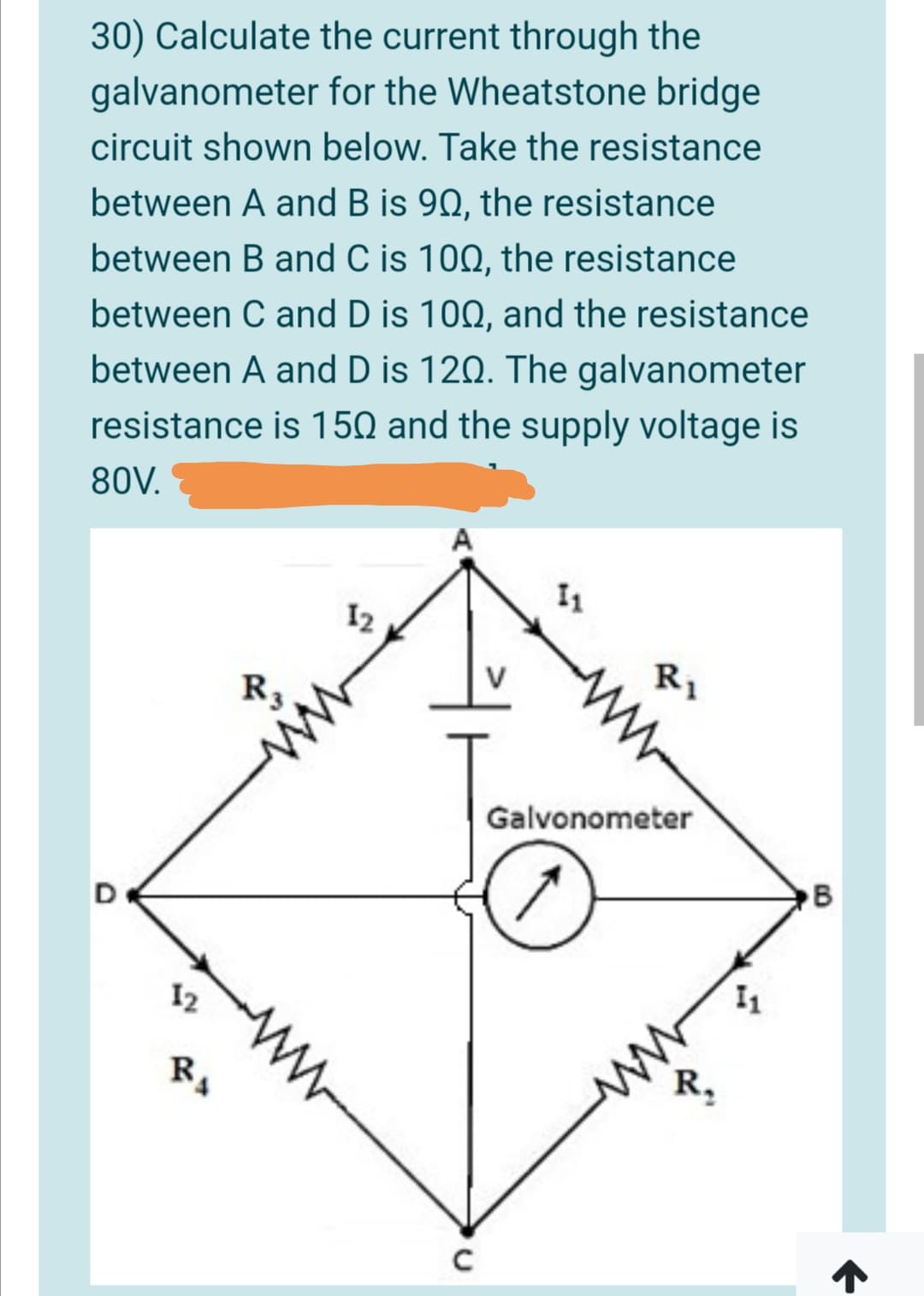 30) Calculate the current through the
galvanometer for the Wheatstone bridge
circuit shown below. Take the resistance
between A and B is 90, the resistance
between B and C is 100, the resistance
between C and D is 100, and the resistance
between A and D is 120. The galvanometer
resistance is 150 and the supply voltage is
80V.
A
I1
I2
R1
R3
Galvonometer
B
12
W-
ww
