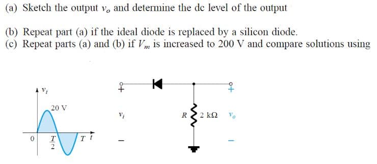 (a) Sketch the output v, and determine the de level of the output
(b) Repeat part (a) if the ideal diode is replaced by a silicon diode.
(c) Repeat parts (a) and (b) if Vm is increased to 200 V and compare solutions using
to
20 V
R
2 kΩ
