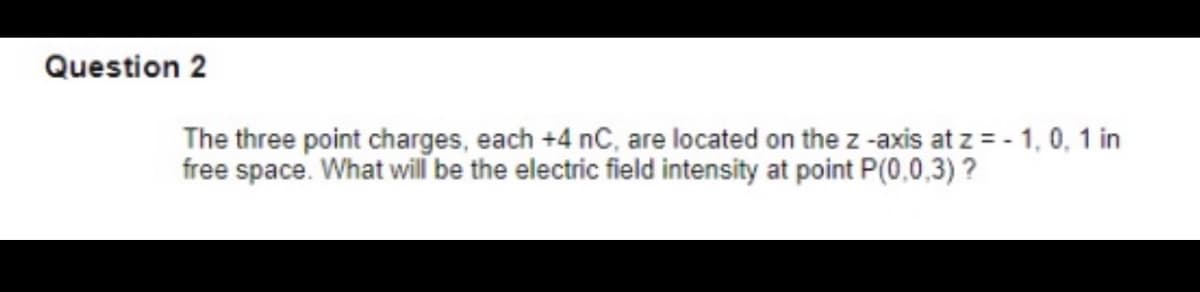 Question 2
The three point charges, each +4 nC, are located on the z -axis at z = - 1, 0, 1 in
free space. What will be the electric field intensity at point P(0,0,3) ?
