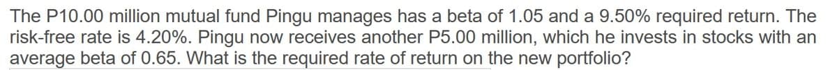 The P10.00 million mutual fund Pingu manages has a beta of 1.05 and a 9.50% required return. The
risk-free rate is 4.20%. Pingu now receives another P5.00 million, which he invests in stocks with an
average beta of 0.65. What is the required rate of return on the new portfolio?
