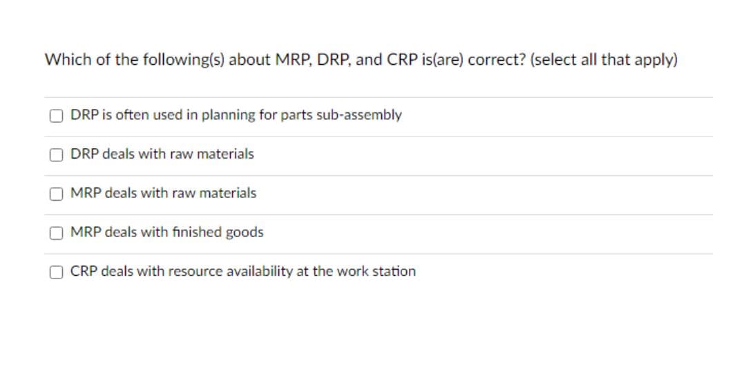 Which of the following(s) about MRP, DRP, and CRP is(are) correct? (select all that apply)
DRP is often used in planning for parts sub-assembly
DRP deals with raw materials
O MRP deals with raw materials
MRP deals with finished goods
O CRP deals with resource availability at the work station
