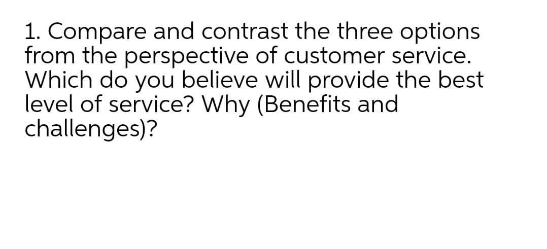 1. Compare and contrast the three options
from the perspective of customer service.
Which do you believe will provide the best
level of service? Why (Benefits and
challenges)?
